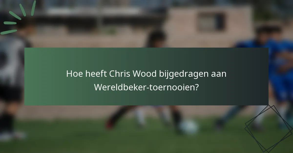 Hoe heeft Chris Wood bijgedragen aan Wereldbeker-toernooien?