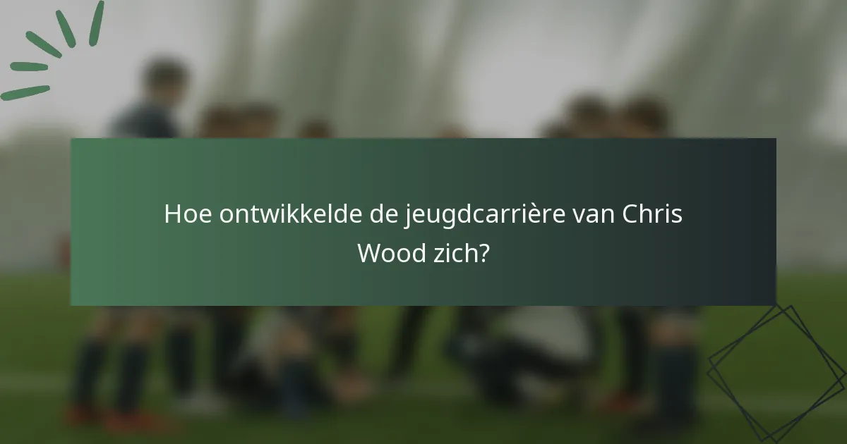 Hoe ontwikkelde de jeugdcarrière van Chris Wood zich?