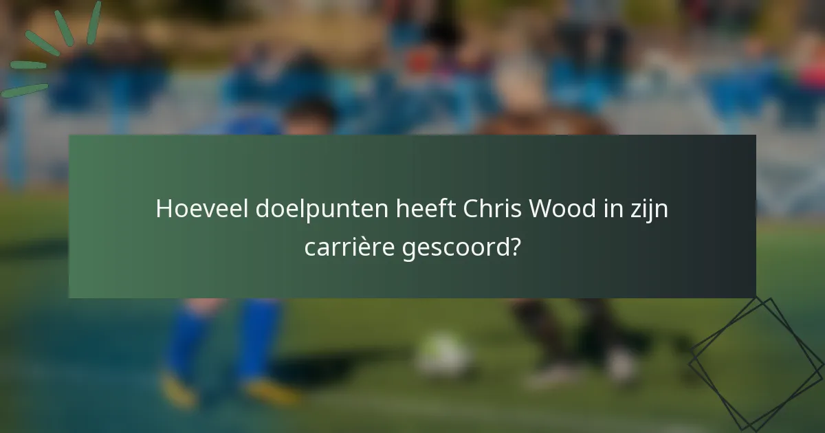 Hoeveel doelpunten heeft Chris Wood in zijn carrière gescoord?