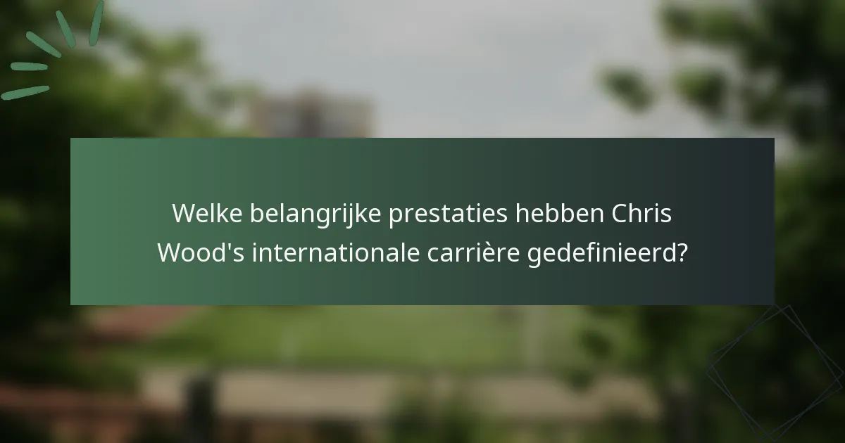Welke belangrijke prestaties hebben Chris Wood's internationale carrière gedefinieerd?